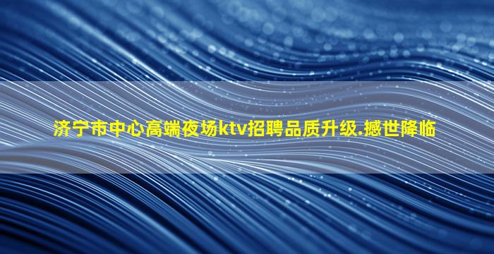 济宁市中心高端夜场ktv招聘品质升级.撼世降临